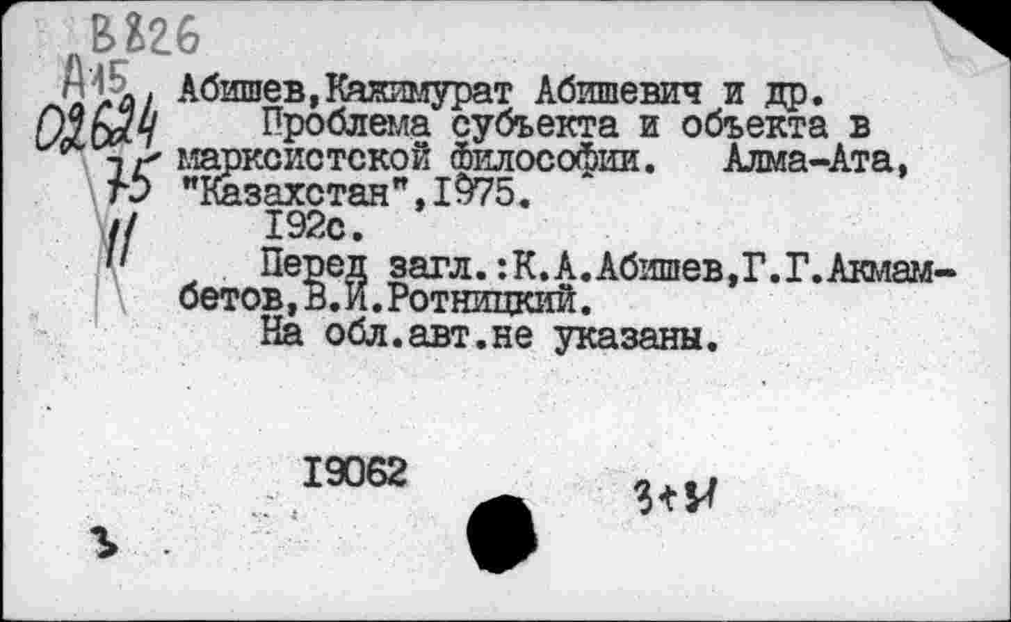 ﻿вагб
п4£. Абишев,Каяимурат Абишевич и др.
Проблема субъекта и объекта в п/ марксистской Философии. Алма-Ата, гЭ "Казахстан",1975.
//	192с.
загл. :К.А.Абишев,Г.Г.Акмам бетов,В.И.Ротницкий.
19062
№